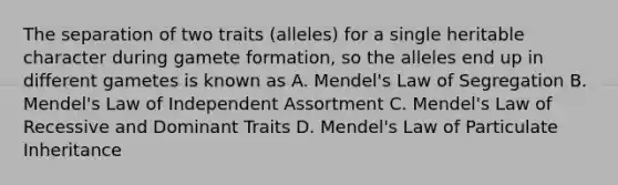 The separation of two traits (alleles) for a single heritable character during gamete formation, so the alleles end up in different gametes is known as A. Mendel's Law of Segregation B. Mendel's Law of Independent Assortment C. Mendel's Law of Recessive and Dominant Traits D. Mendel's Law of Particulate Inheritance