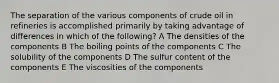 The separation of the various components of crude oil in refineries is accomplished primarily by taking advantage of differences in which of the following? A The densities of the components B The boiling points of the components C The solubility of the components D The sulfur content of the components E The viscosities of the components