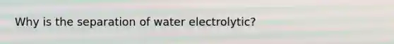 Why is the separation of water electrolytic?