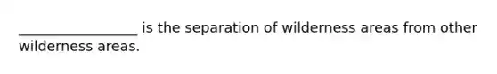 _________________ is the separation of wilderness areas from other wilderness areas.