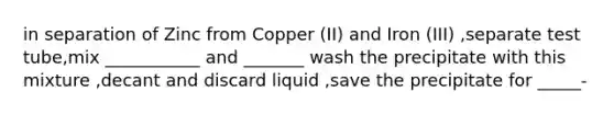 in separation of Zinc from Copper (II) and Iron (III) ,separate test tube,mix ___________ and _______ wash the precipitate with this mixture ,decant and discard liquid ,save the precipitate for _____-