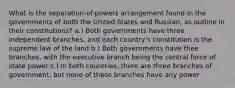 What is the separation-of-powers arrangement found in the governments of both the United States and Russian, as outline in their constitutions? a.) Both governments have three independent branches, and each country's constitution is the supreme law of the land b.) Both governments have thee branches, with the executive branch being the central force of state power c.) In both countries, there are three branches of government, but none of these branches have any power