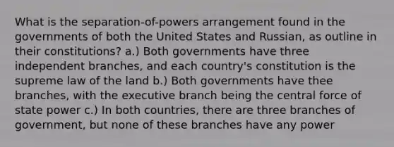 What is the separation-of-powers arrangement found in the governments of both the United States and Russian, as outline in their constitutions? a.) Both governments have three independent branches, and each country's constitution is the supreme law of the land b.) Both governments have thee branches, with the executive branch being the central force of state power c.) In both countries, there are three branches of government, but none of these branches have any power