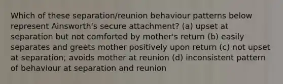 Which of these separation/reunion behaviour patterns below represent Ainsworth's secure attachment? (a) upset at separation but not comforted by mother's return (b) easily separates and greets mother positively upon return (c) not upset at separation; avoids mother at reunion (d) inconsistent pattern of behaviour at separation and reunion