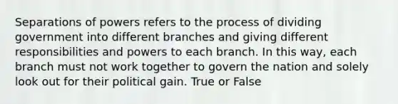 Separations of powers refers to the process of dividing government into different branches and giving different responsibilities and powers to each branch. In this way, each branch must not work together to govern the nation and solely look out for their political gain. True or False