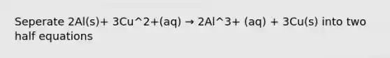 Seperate 2Al(s)+ 3Cu^2+(aq) → 2Al^3+ (aq) + 3Cu(s) into two half equations