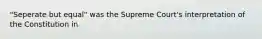 "Seperate but equal" was the Supreme Court's interpretation of the Constitution in