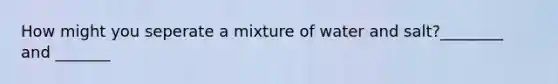 How might you seperate a mixture of water and salt?________ and _______