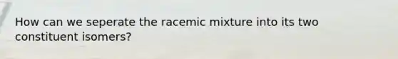 How can we seperate the racemic mixture into its two constituent isomers?