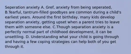 Seperation anxiety A. Gref, anxiety from being seperated, B.Tearful, tantrum-filled goodbyes are common during a child's earliest years. Around the first birthday, many kids develop separation anxiety, getting upset when a parent tries to leave them with someone else. C.Though separation anxiety is a perfectly normal part of childhood development, it can be unsettling. D. Understanding what your child is going through and having a few coping strategies can help both of you get through it.