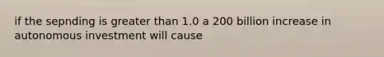 if the sepnding is <a href='https://www.questionai.com/knowledge/ktgHnBD4o3-greater-than' class='anchor-knowledge'>greater than</a> 1.0 a 200 billion increase in autonomous investment will cause