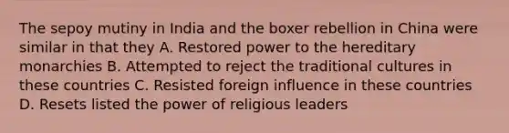 The sepoy mutiny in India and the boxer rebellion in China were similar in that they A. Restored power to the hereditary monarchies B. Attempted to reject the traditional cultures in these countries C. Resisted foreign influence in these countries D. Resets listed the power of religious leaders