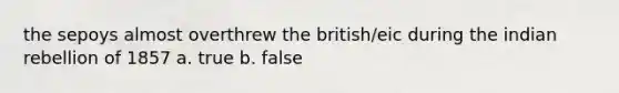 the sepoys almost overthrew the british/eic during the indian rebellion of 1857 a. true b. false