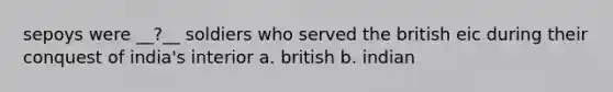 sepoys were __?__ soldiers who served the british eic during their conquest of india's interior a. british b. indian