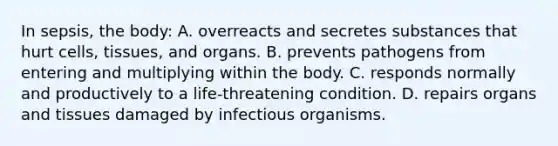 In​ sepsis, the​ body: A. overreacts and secretes substances that hurt​ cells, tissues, and organs. B. prevents pathogens from entering and multiplying within the body. C. responds normally and productively to a​ life-threatening condition. D. repairs organs and tissues damaged by infectious organisms.