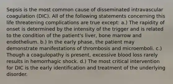 Sepsis is the most common cause of disseminated intravascular coagulation (DIC). All of the following statements concerning this life threatening complications are true except: a.) The rapidity of onset is determined by the intensity of the trigger and is related to the condition of the patient's liver, bone marrow and endothelium. b.) In the early phase, the patient may demonstrate manifestations of thrombosis and microemboli. c.) Though a coagulopathy is present, excessive blood loss rarely results in hemorrhagic shock. d.) The most critical intervention for DIC is the early identification and treatment of the underlying disorder.