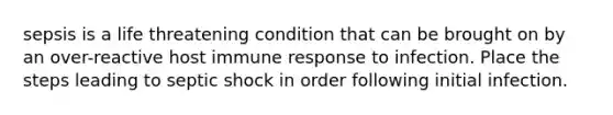 sepsis is a life threatening condition that can be brought on by an over-reactive host immune response to infection. Place the steps leading to septic shock in order following initial infection.