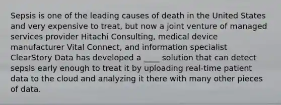 Sepsis is one of the leading causes of death in the United States and very expensive to treat, but now a joint venture of managed services provider Hitachi Consulting, medical device manufacturer Vital Connect, and information specialist ClearStory Data has developed a ____ solution that can detect sepsis early enough to treat it by uploading real-time patient data to the cloud and analyzing it there with many other pieces of data.