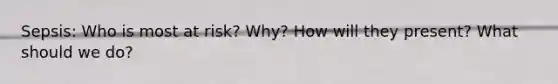 Sepsis: Who is most at risk? Why? How will they present? What should we do?