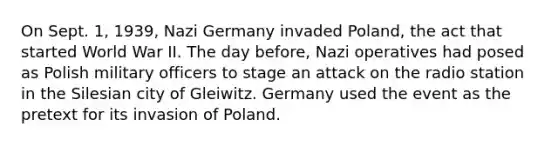 On Sept. 1, 1939, Nazi Germany invaded Poland, the act that started World War II. The day before, Nazi operatives had posed as Polish military officers to stage an attack on the radio station in the Silesian city of Gleiwitz. Germany used the event as the pretext for its invasion of Poland.