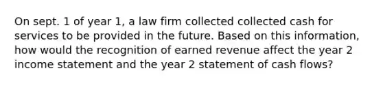 On sept. 1 of year 1, a law firm collected collected cash for services to be provided in the future. Based on this information, how would the recognition of earned revenue affect the year 2 income statement and the year 2 statement of cash flows?