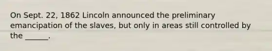 On Sept. 22, 1862 Lincoln announced the preliminary emancipation of the slaves, but only in areas still controlled by the ______.
