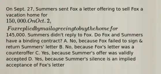 On Sept. 27, Summers sent Fox a letter offering to sell Fox a vacation home for 150,000. On Oct. 2, Fox replied by mail agreeing to buy the home for145,000. Summers didn't reply to Fox. Do Fox and Summers have a binding contract? A. No, because Fox failed to sign & return Summers' letter B. No, because Fox's letter was a counteroffer C. Yes, because Summer's offer was validly accepted D. Yes, because Summer's silence is an implied acceptance of Fox's letter