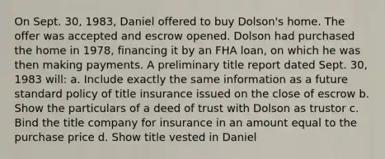 On Sept. 30, 1983, Daniel offered to buy Dolson's home. The offer was accepted and escrow opened. Dolson had purchased the home in 1978, financing it by an FHA loan, on which he was then making payments. A preliminary title report dated Sept. 30, 1983 will: a. Include exactly the same information as a future standard policy of title insurance issued on the close of escrow b. Show the particulars of a deed of trust with Dolson as trustor c. Bind the title company for insurance in an amount equal to the purchase price d. Show title vested in Daniel