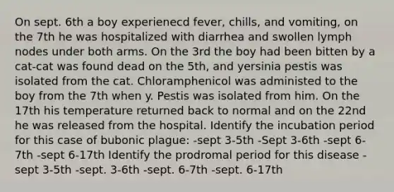 On sept. 6th a boy experienecd fever, chills, and vomiting, on the 7th he was hospitalized with diarrhea and swollen lymph nodes under both arms. On the 3rd the boy had been bitten by a cat-cat was found dead on the 5th, and yersinia pestis was isolated from the cat. Chloramphenicol was administed to the boy from the 7th when y. Pestis was isolated from him. On the 17th his temperature returned back to normal and on the 22nd he was released from the hospital. Identify the incubation period for this case of bubonic plague: -sept 3-5th -Sept 3-6th -sept 6-7th -sept 6-17th Identify the prodromal period for this disease -sept 3-5th -sept. 3-6th -sept. 6-7th -sept. 6-17th