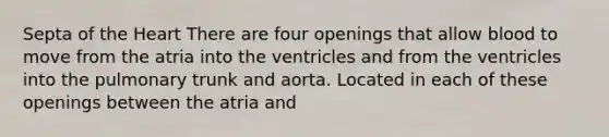 Septa of the Heart There are four openings that allow blood to move from the atria into the ventricles and from the ventricles into the pulmonary trunk and aorta. Located in each of these openings between the atria and