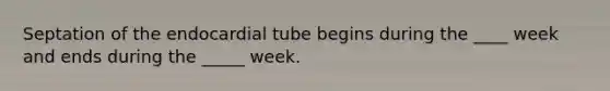 Septation of the endocardial tube begins during the ____ week and ends during the _____ week.