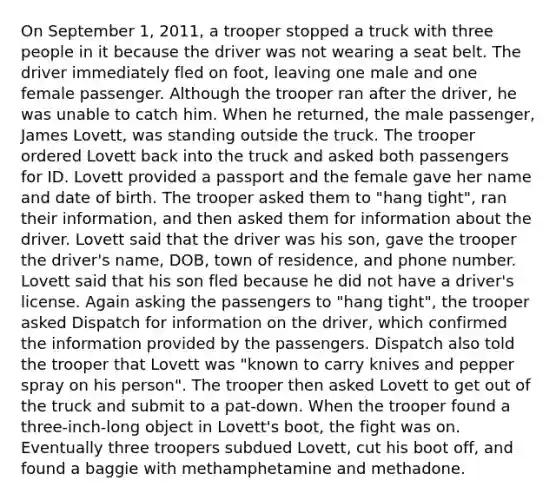 On September 1, 2011, a trooper stopped a truck with three people in it because the driver was not wearing a seat belt. The driver immediately fled on foot, leaving one male and one female passenger. Although the trooper ran after the driver, he was unable to catch him. When he returned, the male passenger, James Lovett, was standing outside the truck. The trooper ordered Lovett back into the truck and asked both passengers for ID. Lovett provided a passport and the female gave her name and date of birth. The trooper asked them to "hang tight", ran their information, and then asked them for information about the driver. Lovett said that the driver was his son, gave the trooper the driver's name, DOB, town of residence, and phone number. Lovett said that his son fled because he did not have a driver's license. Again asking the passengers to "hang tight", the trooper asked Dispatch for information on the driver, which confirmed the information provided by the passengers. Dispatch also told the trooper that Lovett was "known to carry knives and pepper spray on his person". The trooper then asked Lovett to get out of the truck and submit to a pat-down. When the trooper found a three-inch-long object in Lovett's boot, the fight was on. Eventually three troopers subdued Lovett, cut his boot off, and found a baggie with methamphetamine and methadone.