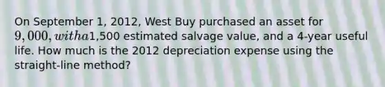 On September 1, 2012, West Buy purchased an asset for 9,000, with a1,500 estimated salvage value, and a 4-year useful life. How much is the 2012 depreciation expense using the straight-line method?