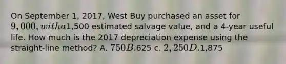 On September 1, 2017, West Buy purchased an asset for 9,000, with a1,500 estimated salvage value, and a 4-year useful life. How much is the 2017 depreciation expense using the straight-line method? A. 750 B.625 c. 2,250 D.1,875