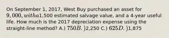 On September 1, 2017, West Buy purchased an asset for 9,000, with a1,500 estimated salvage value, and a 4-year useful life. How much is the 2017 depreciation expense using the straight-line method? A.) 750 B.)2,250 C.) 625 D.)1,875