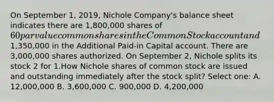 On September 1, 2019, Nichole Company's balance sheet indicates there are 1,800,000 shares of 60 par value common shares in the Common Stock account and1,350,000 in the Additional Paid-in Capital account. There are 3,000,000 shares authorized. On September 2, Nichole splits its stock 2 for 1.How Nichole shares of common stock are issued and outstanding immediately after the stock split? Select one: A. 12,000,000 B. 3,600,000 C. 900,000 D. 4,200,000