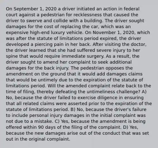 On September 1, 2020 a driver initiated an action in federal court against a pedestrian for recklessness that caused the driver to swerve and collide with a building. The driver sought damages for the cost of replacing the car, which was an expensive high-end luxury vehicle. On November 1, 2020, which was after the statute of limitations period expired, the driver developed a piercing pain in her back. After visiting the doctor, the driver learned that she had suffered severe injury to her spine that would require immediate surgery. As a result, the driver sought to amend her complaint to seek additional damages for the back injury. The pedestrian opposes the amendment on the ground that it would add damages claims that would be untimely due to the expiration of the statute of limitations period. Will the amended complaint relate back to the time of filing, thereby defeating the untimeliness challenge? A) No, because the driver failed to exercise diligence in ensuring that all related claims were asserted prior to the expiration of the statute of limitations period. B) No, because the driver's failure to include personal injury damages in the initial complaint was not due to a mistake. C) Yes, because the amendment is being offered within 90 days of the filing of the complaint. D) Yes, because the new damages arise out of the conduct that was set out in the original complaint.