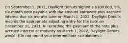 On September 1, 2021, Daylight Donuts signed a 100,000, 9%, six-month note payable with the amount borrowed plus accrued interest due six months later on March 1, 2022. Daylight Donuts records the appropriate adjusting entry for the note on December 31, 2021. In recording the payment of the note plus accrued interest at maturity on March 1, 2022, Daylight Donuts would: (Do not round your intermediate calculations.)