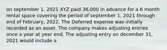 on september 1, 2021 XYZ paid 36,000 in advance for a 6 month rental space covering the period of september 1, 2021 through end of February, 2022. The Deferred expense was initially recorded as an asset. The company makes adjusting entries once a year at year end. The adjusting entry on december 31, 2021 would include a