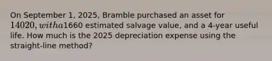 On September 1, 2025, Bramble purchased an asset for 14020, with a1660 estimated salvage value, and a 4-year useful life. How much is the 2025 depreciation expense using the straight-line method?