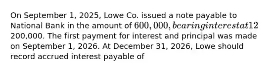 On September 1, 2025, Lowe Co. issued a note payable to National Bank in the amount of 600,000, bearing interest at 12%, and payable in three equal annual principal payments of200,000. The first payment for interest and principal was made on September 1, 2026. At December 31, 2026, Lowe should record accrued interest payable of