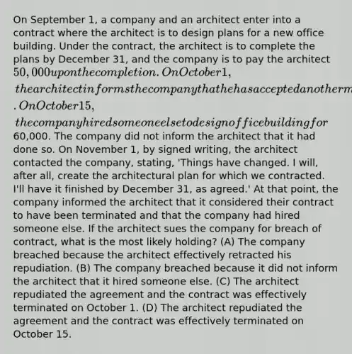 On September 1, a company and an architect enter into a contract where the architect is to design plans for a new office building. Under the contract, the architect is to complete the plans by December 31, and the company is to pay the architect 50,000 upon the completion. On October 1, the architect informs the company that he has accepted another more profitable assignment and will not be creating the architectural plan. On October 15, the company hired someone else to design office building for60,000. The company did not inform the architect that it had done so. On November 1, by signed writing, the architect contacted the company, stating, 'Things have changed. I will, after all, create the architectural plan for which we contracted. I'll have it finished by December 31, as agreed.' At that point, the company informed the architect that it considered their contract to have been terminated and that the company had hired someone else. If the architect sues the company for breach of contract, what is the most likely holding? (A) The company breached because the architect effectively retracted his repudiation. (B) The company breached because it did not inform the architect that it hired someone else. (C) The architect repudiated the agreement and the contract was effectively terminated on October 1. (D) The architect repudiated the agreement and the contract was effectively terminated on October 15.