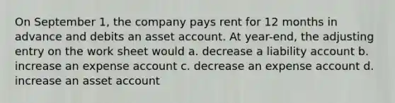 On September 1, the company pays rent for 12 months in advance and debits an asset account. At year-end, the adjusting entry on the work sheet would a. decrease a liability account b. increase an expense account c. decrease an expense account d. increase an asset account