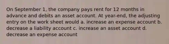 On September 1, the company pays rent for 12 months in advance and debits an asset account. At year-end, the adjusting entry on the work sheet would a. increase an expense account b. decrease a liability account c. increase an asset account d. decrease an expense account