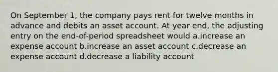 On September 1, the company pays rent for twelve months in advance and debits an asset account. At year end, the adjusting entry on the end-of-period spreadsheet would a.increase an expense account b.increase an asset account c.decrease an expense account d.decrease a liability account