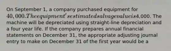 On September 1, a company purchased equipment for 40,000. The equipment's estimated salvage value is4,000. The machine will be depreciated using straight-line depreciation and a four year life. If the company prepares annual financial statements on December 31, the appropriate adjusting journal entry to make on December 31 of the first year would be a