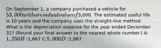 On September 1, a company purchased a vehicle for 53,000 with a residual value of3,000. The estimated useful life is 10 years and the company uses the straight-line method. What is the depreciation expense for the year ended December 31? (Round your final answer to the nearest whole number.) A:1,250 B:1,667 C:5,000 D:1,867