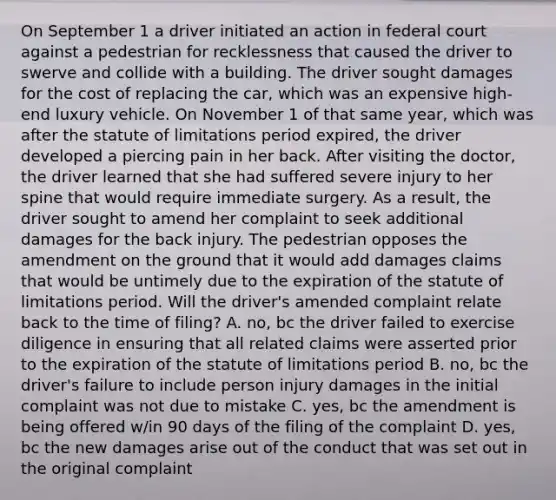 On September 1 a driver initiated an action in federal court against a pedestrian for recklessness that caused the driver to swerve and collide with a building. The driver sought damages for the cost of replacing the car, which was an expensive high-end luxury vehicle. On November 1 of that same year, which was after the statute of limitations period expired, the driver developed a piercing pain in her back. After visiting the doctor, the driver learned that she had suffered severe injury to her spine that would require immediate surgery. As a result, the driver sought to amend her complaint to seek additional damages for the back injury. The pedestrian opposes the amendment on the ground that it would add damages claims that would be untimely due to the expiration of the statute of limitations period. Will the driver's amended complaint relate back to the time of filing? A. no, bc the driver failed to exercise diligence in ensuring that all related claims were asserted prior to the expiration of the statute of limitations period B. no, bc the driver's failure to include person injury damages in the initial complaint was not due to mistake C. yes, bc the amendment is being offered w/in 90 days of the filing of the complaint D. yes, bc the new damages arise out of the conduct that was set out in the original complaint