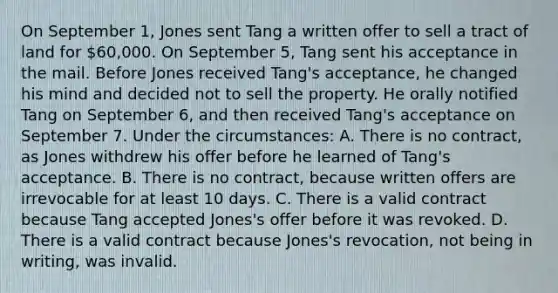 On September 1, Jones sent Tang a written offer to sell a tract of land for 60,000. On September 5, Tang sent his acceptance in the mail. Before Jones received Tang's acceptance, he changed his mind and decided not to sell the property. He orally notified Tang on September 6, and then received Tang's acceptance on September 7. Under the circumstances: A. There is no contract, as Jones withdrew his offer before he learned of Tang's acceptance. B. There is no contract, because written offers are irrevocable for at least 10 days. C. There is a valid contract because Tang accepted Jones's offer before it was revoked. D. There is a valid contract because Jones's revocation, not being in writing, was invalid.