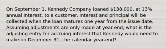 On September 1, Kennedy Company loaned 138,000, at 13% annual interest, to a customer. Interest and principal will be collected when the loan matures one year from the issue date. Assuming adjustments are only made at year-end, what is the adjusting entry for accruing interest that Kennedy would need to make on December 31, the calendar year-end?